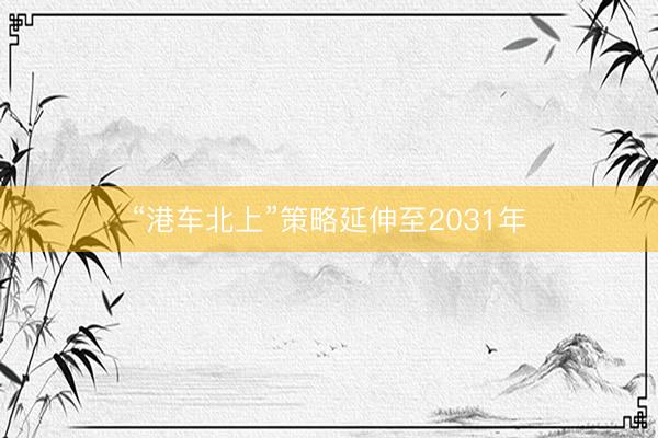 “港车北上”策略延伸至2031年