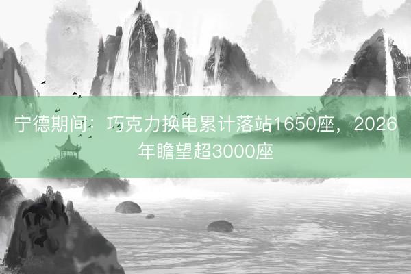 宁德期间：巧克力换电累计落站1650座，2026年瞻望超3000座
