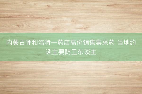 内蒙古呼和浩特一药店高价销售集采药 当地约谈主要防卫东谈主
