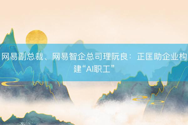 网易副总裁、网易智企总司理阮良：正匡助企业构建“AI职工”