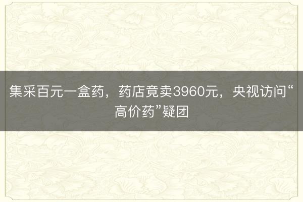集采百元一盒药，药店竟卖3960元，央视访问“高价药”疑团