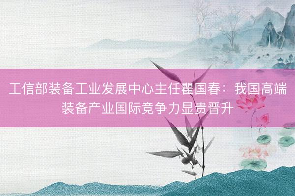 工信部装备工业发展中心主任瞿国春:我国高端装备产业国际竞争力显贵晋升
