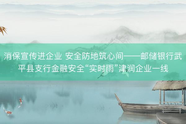 消保宣传进企业 安全防地筑心间——邮储银行武平县支行金融安全“实时雨”津润企业一线