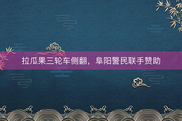 拉瓜果三轮车侧翻，阜阳警民联手赞助