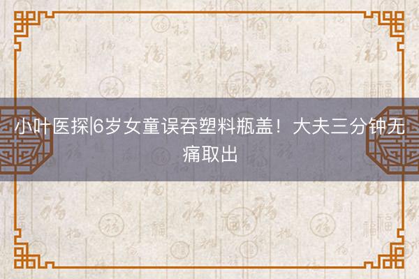 小叶医探|6岁女童误吞塑料瓶盖！大夫三分钟无痛取出