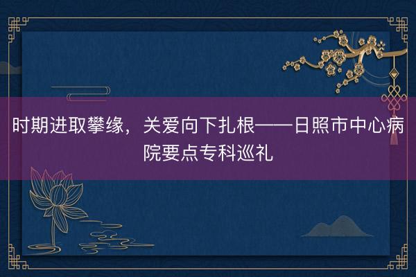 时期进取攀缘，关爱向下扎根——日照市中心病院要点专科巡礼