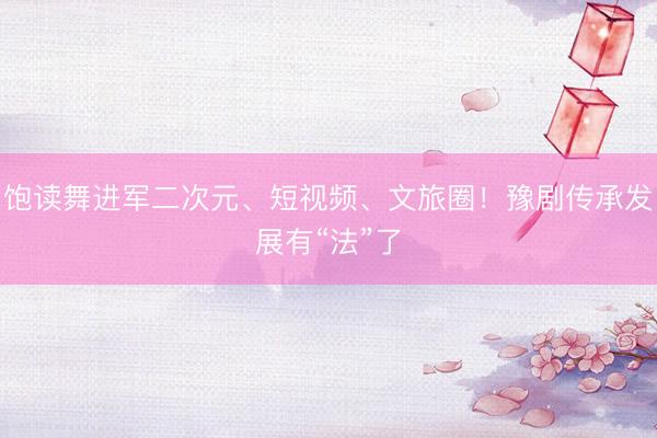 饱读舞进军二次元、短视频、文旅圈！豫剧传承发展有“法”了