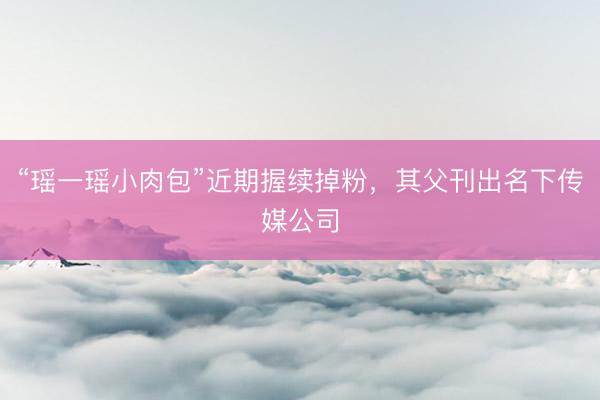 “瑶一瑶小肉包”近期握续掉粉，其父刊出名下传媒公司