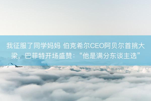 我征服了同学妈妈 伯克希尔CEO阿贝尔首挑大梁，巴菲特开场盛赞：“他是满分东谈主选”