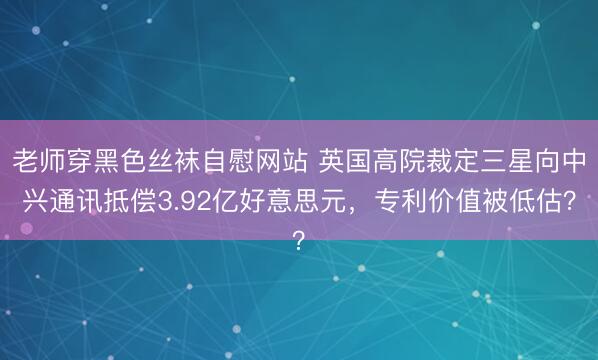 老师穿黑色丝袜自慰网站 英国高院裁定三星向中兴通讯抵偿3.92亿好意思元，专利价值被低估？