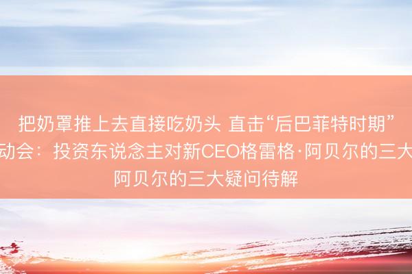 把奶罩推上去直接吃奶头 直击“后巴菲特时期”的初度激动会：投资东说念主对新CEO格雷格·阿贝尔的三大疑问待解