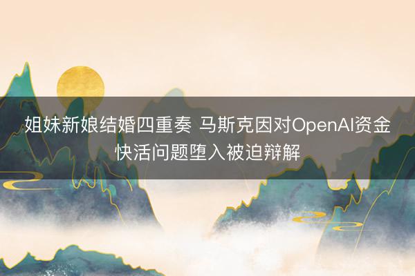 姐妹新娘结婚四重奏 马斯克因对OpenAI资金快活问题堕入被迫辩解