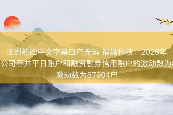 亚洲熟妇中文字幕曰产无码 福晶科技：2026年4月30日公司吞并平日账户和融资融券信用账户的激动数为87904户