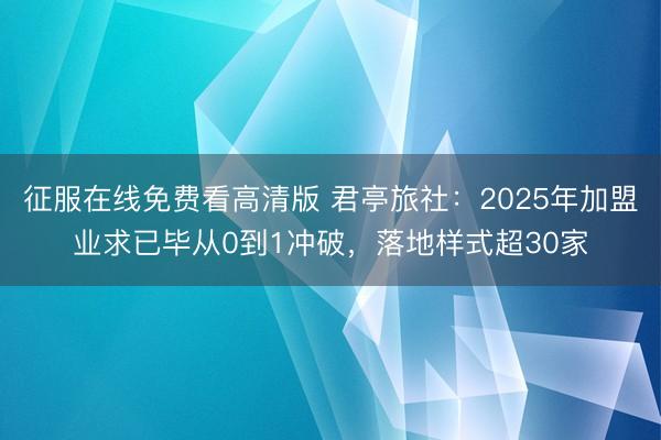 征服在线免费看高清版 君亭旅社：2025年加盟业求已毕从0到1冲破，落地样式超30家