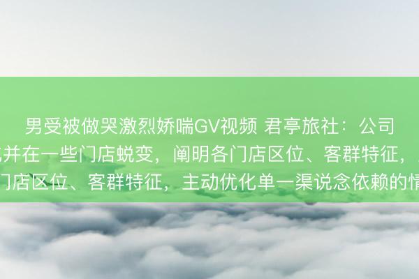 男受被做哭激烈娇喘GV视频 君亭旅社：公司提前布局渠说念多元化并在一些门店蜕变，阐明各门店区位、客群特征，主动优化单一渠说念依赖的情状