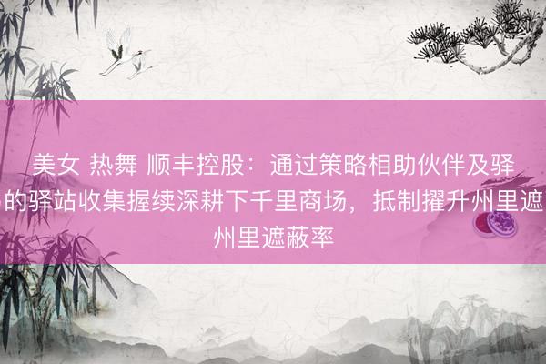 美女 热舞 顺丰控股：通过策略相助伙伴及驿加易的驿站收集握续深耕下千里商场，抵制擢升州里遮蔽率