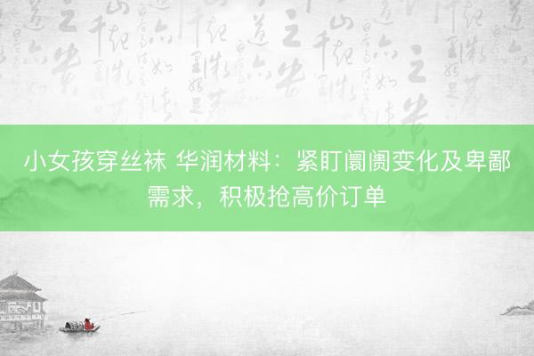 小女孩穿丝袜 华润材料：紧盯阛阓变化及卑鄙需求，积极抢高价订单