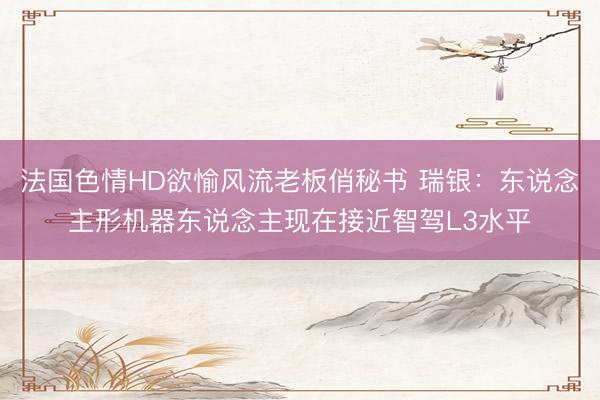 法国色情HD欲愉风流老板俏秘书 瑞银：东说念主形机器东说念主现在接近智驾L3水平