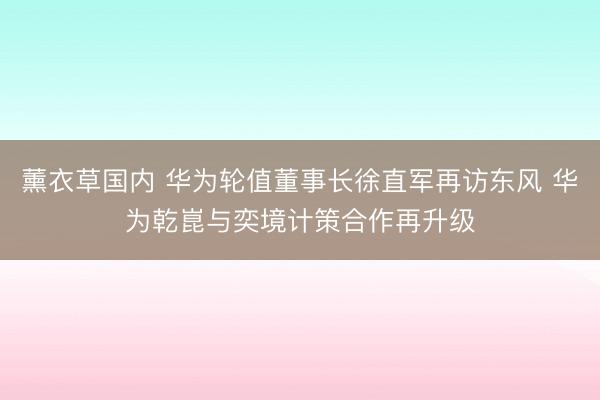 薰衣草国内 华为轮值董事长徐直军再访东风 华为乾崑与奕境计策合作再升级
