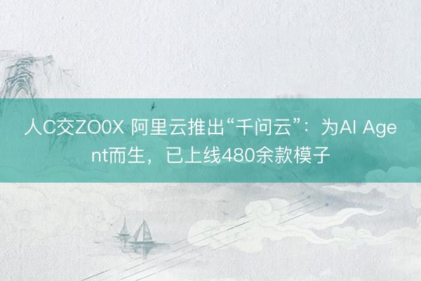 人C交ZO0X 阿里云推出“千问云”：为AI Agent而生，已上线480余款模子