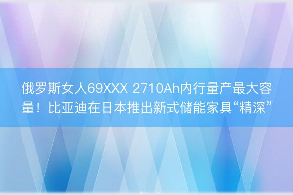 俄罗斯女人69XXX 2710Ah内行量产最大容量！比亚迪在日本推出新式储能家具“精深”
