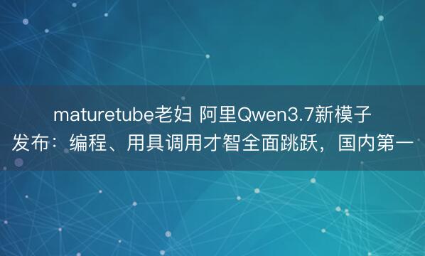 maturetube老妇 阿里Qwen3.7新模子发布：编程、用具调用才智全面跳跃，国内第一