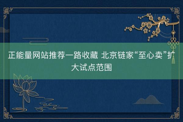 正能量网站推荐一路收藏 北京链家“至心卖”扩大试点范围