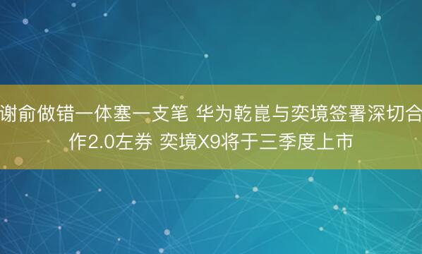 谢俞做错一体塞一支笔 华为乾崑与奕境签署深切合作2.0左券 奕境X9将于三季度上市