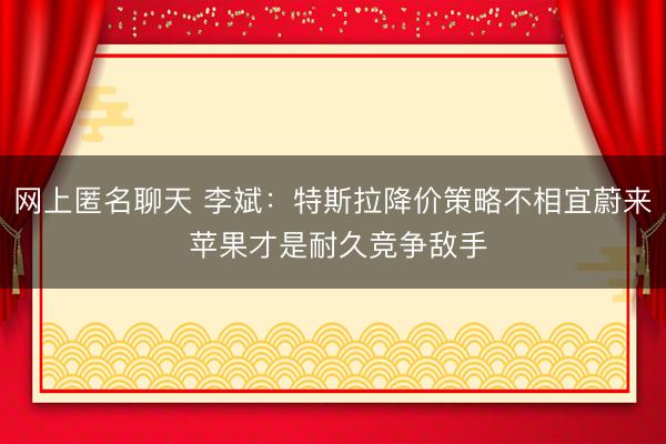 网上匿名聊天 李斌：特斯拉降价策略不相宜蔚来 苹果才是耐久竞争敌手