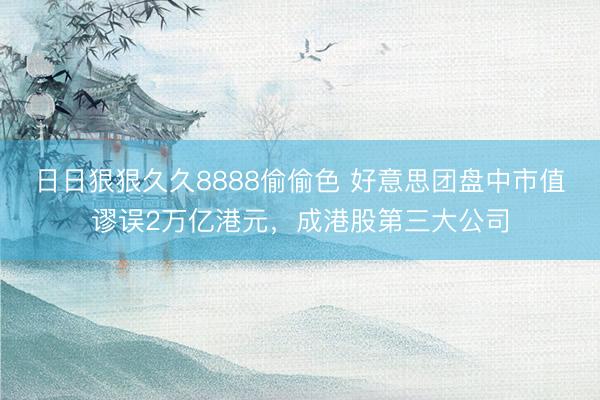 日日狠狠久久8888偷偷色 好意思团盘中市值谬误2万亿港元，成港股第三大公司