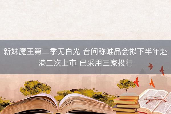 新妹魔王第二季无白光 音问称唯品会拟下半年赴港二次上市 已采用三家投行