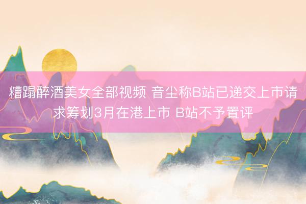 糟蹋醉酒美女全部视频 音尘称B站已递交上市请求筹划3月在港上市 B站不予置评