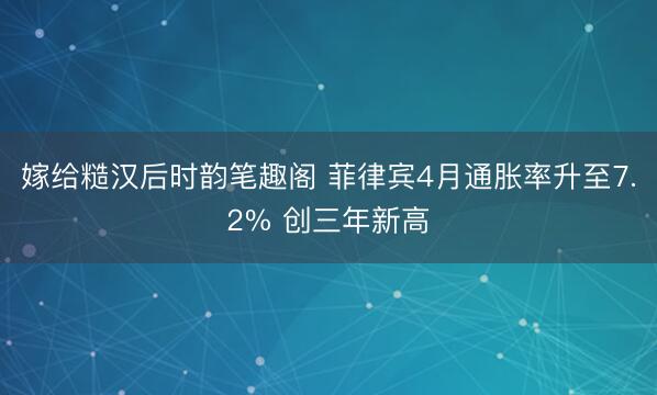 嫁给糙汉后时韵笔趣阁 菲律宾4月通胀率升至7.2% 创三年新高