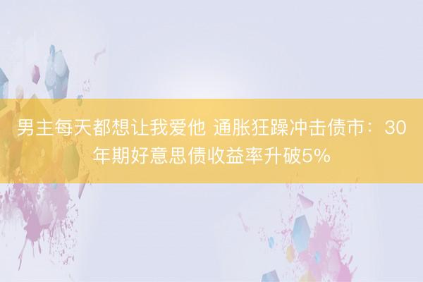 男主每天都想让我爱他 通胀狂躁冲击债市：30年期好意思债收益率升破5%