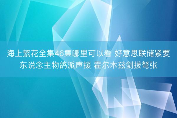 海上繁花全集46集哪里可以看 好意思联储紧要东说念主物鸽派声援 霍尔木兹剑拔弩张