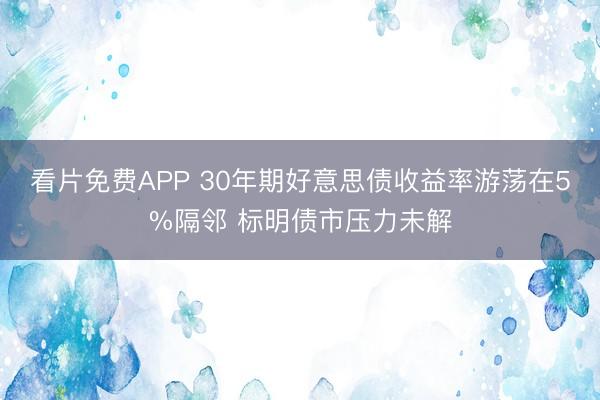 看片免费APP 30年期好意思债收益率游荡在5%隔邻 标明债市压力未解