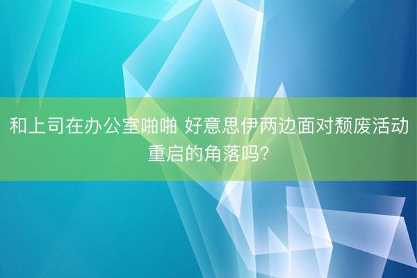 和上司在办公室啪啪 好意思伊两边面对颓废活动重启的角落吗？