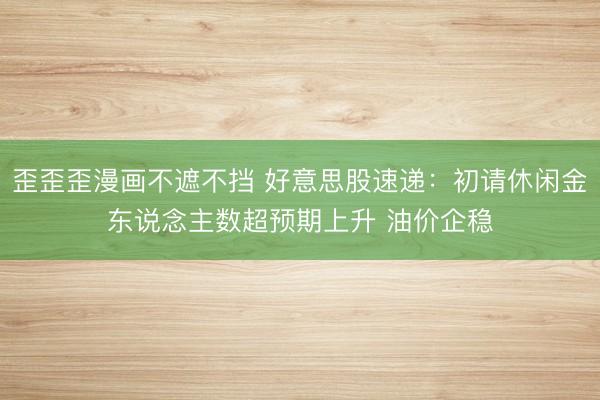 歪歪歪漫画不遮不挡 好意思股速递：初请休闲金东说念主数超预期上升 油价企稳