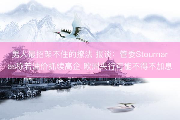 男人最招架不住的撩法 报谈:管委Stournaras称若油价抓续高企 欧洲央行可能不得不加息