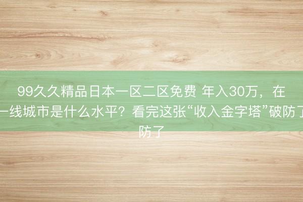 99久久精品日本一区二区免费 年入30万，在一线城市是什么水平？看完这张“收入金字塔”破防了