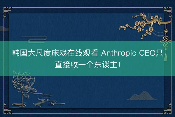 韩国大尺度床戏在线观看 Anthropic CEO只直接收一个东谈主!