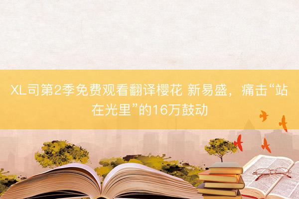 XL司第2季免费观看翻译樱花 新易盛，痛击“站在光里”的16万鼓动