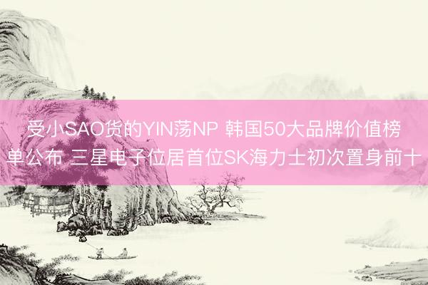 受小SAO货的YIN荡NP 韩国50大品牌价值榜单公布 三星电子位居首位SK海力士初次置身前十