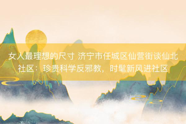 女人最理想的尺寸 济宁市任城区仙营街谈仙北社区：珍贵科学反邪教，时髦新风进社区
