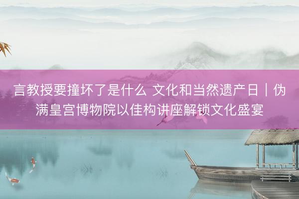 言教授要撞坏了是什么 文化和当然遗产日｜伪满皇宫博物院以佳构讲座解锁文化盛宴