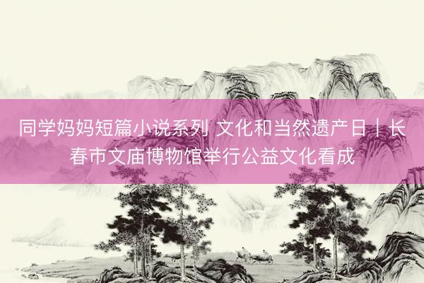 同学妈妈短篇小说系列 文化和当然遗产日｜长春市文庙博物馆举行公益文化看成
