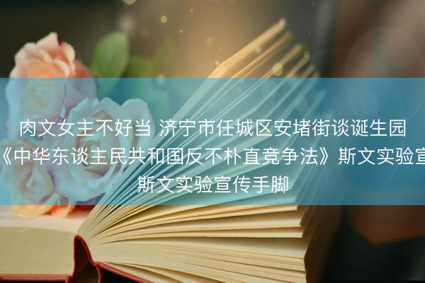 肉文女主不好当 济宁市任城区安堵街谈诞生园区开展《中华东谈主民共和国反不朴直竞争法》斯文实验宣传手脚