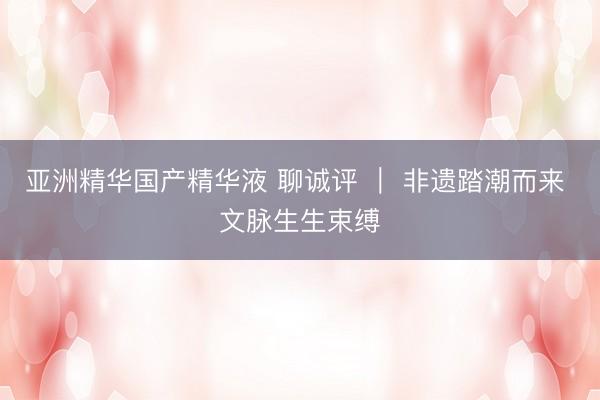 亚洲精华国产精华液 聊诚评 ｜ 非遗踏潮而来 文脉生生束缚