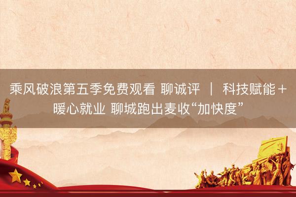 乘风破浪第五季免费观看 聊诚评 ｜ 科技赋能＋暖心就业 聊城跑出麦收“加快度”