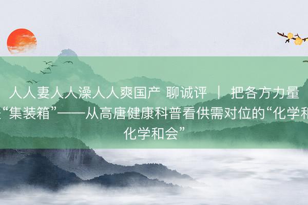 人人妻人人澡人人爽国产 聊诚评 | 把各方力量装进“集装箱”——从高唐健康科普看供需对位的“化学和会”